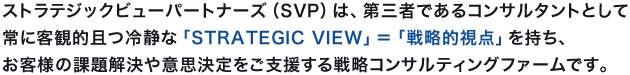 ストラテジックビューパートナーズ（SVP）は、第三者であるコンサルタントとして常に客観的且つ冷静な「STRATEGIC VIEW」＝「戦略的視点」を持ち、お客様の課題解決や意思決定をご支援する戦略コンサルティングファームです。